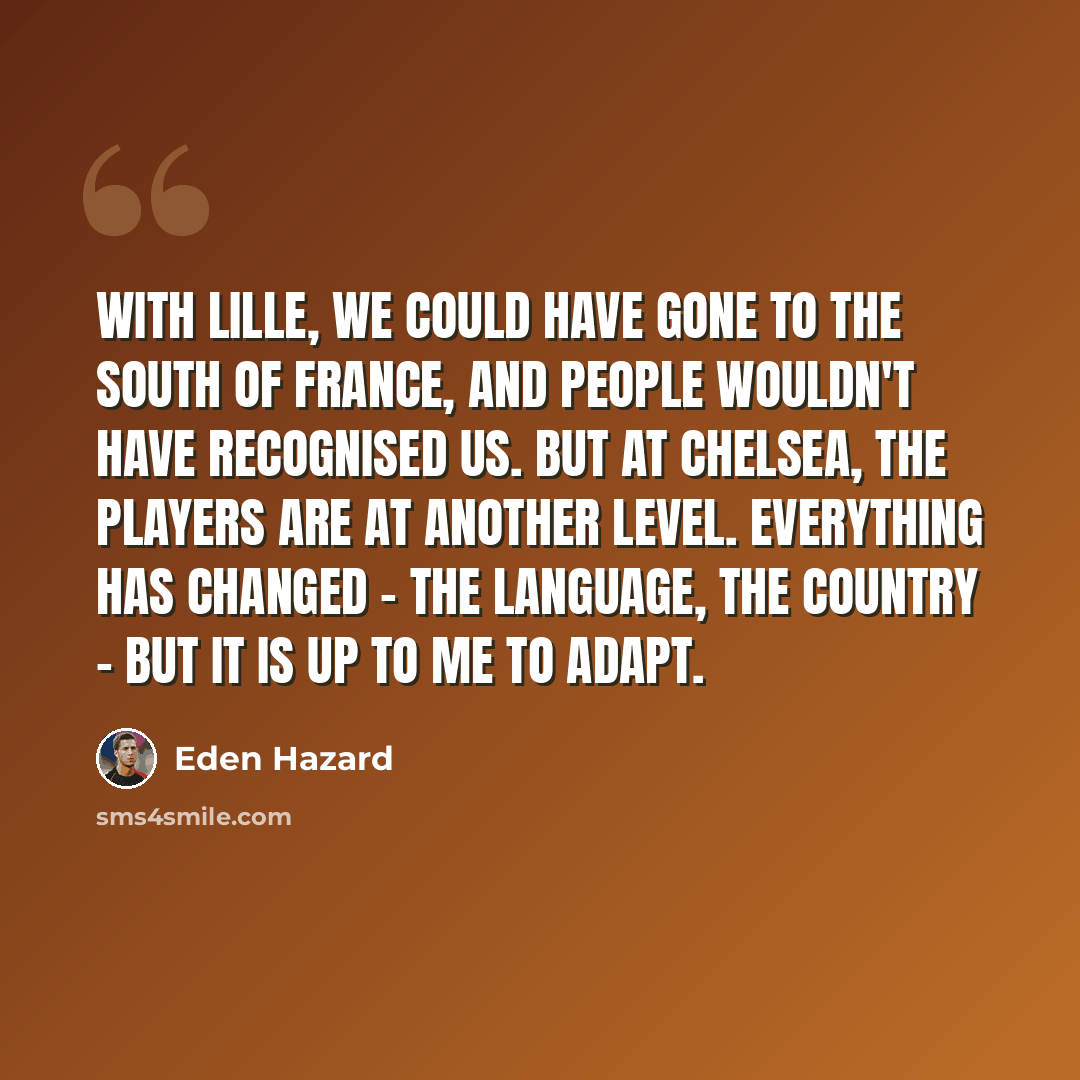 “With Lille, we could have gone to the South of France, and people wouldn't have recognised us. But at Chelsea, the players are at another level. Everything has changed - the language, the country - but it is up to me to adapt.” quote by Eden Hazard