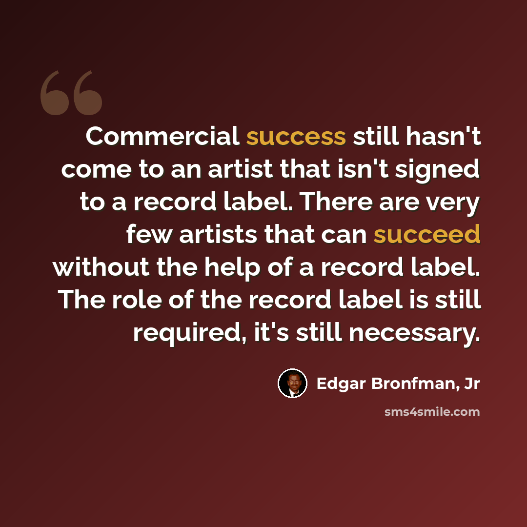 “Commercial success still hasn't come to an artist that isn't signed to a record label. There are very few artists that can succeed without the help of a record label. The role of the record label is still required, it's still necessary.” quote by Edgar Bronfman, Jr