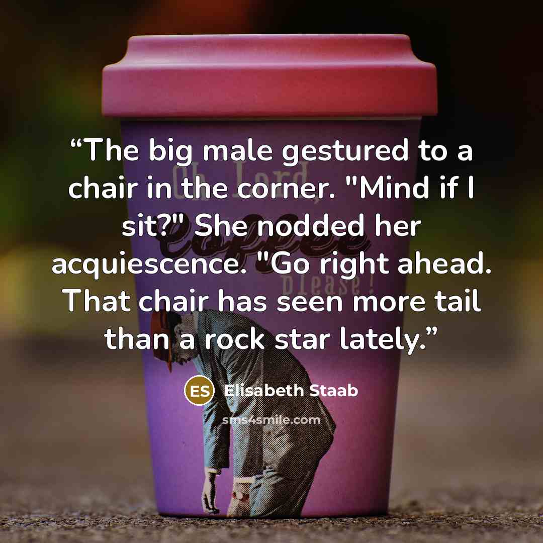 “The big male gestured to a chair in the corner. "Mind if I sit?" She nodded her acquiescence. "Go right ahead. That chair has seen more tail than a rock star lately.” quote by Elisabeth Staab