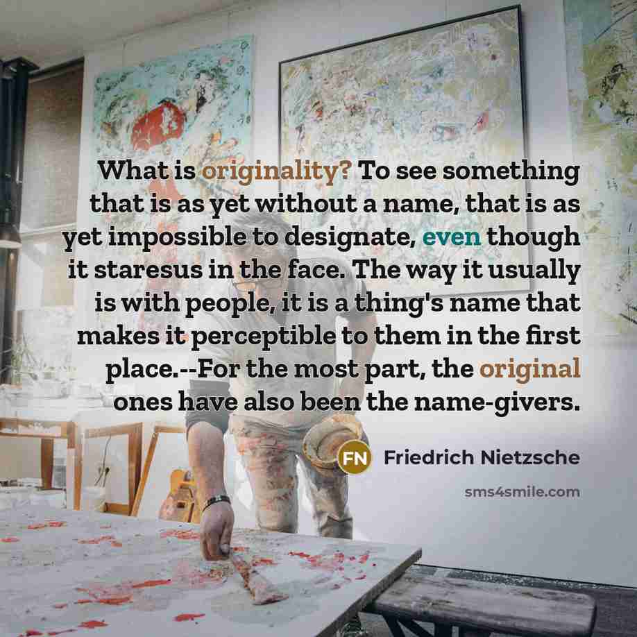 “What is originality? To see something that is as yet without a name, that is as yet impossible to designate, even though it staresus in the face. The way it usually is with people, it is a thing's name that makes it perceptible to them in the first place.--For the most part, the original ones have…” quote by Friedrich Nietzsche