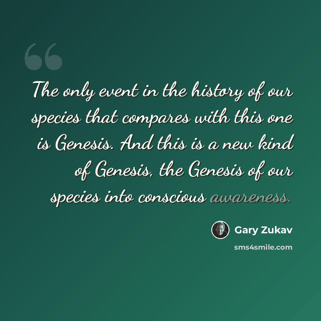 “The only event in the history of our species that compares with this one is Genesis. And this is a new kind of Genesis, the Genesis of our species into conscious awareness.” quote by Gary Zukav