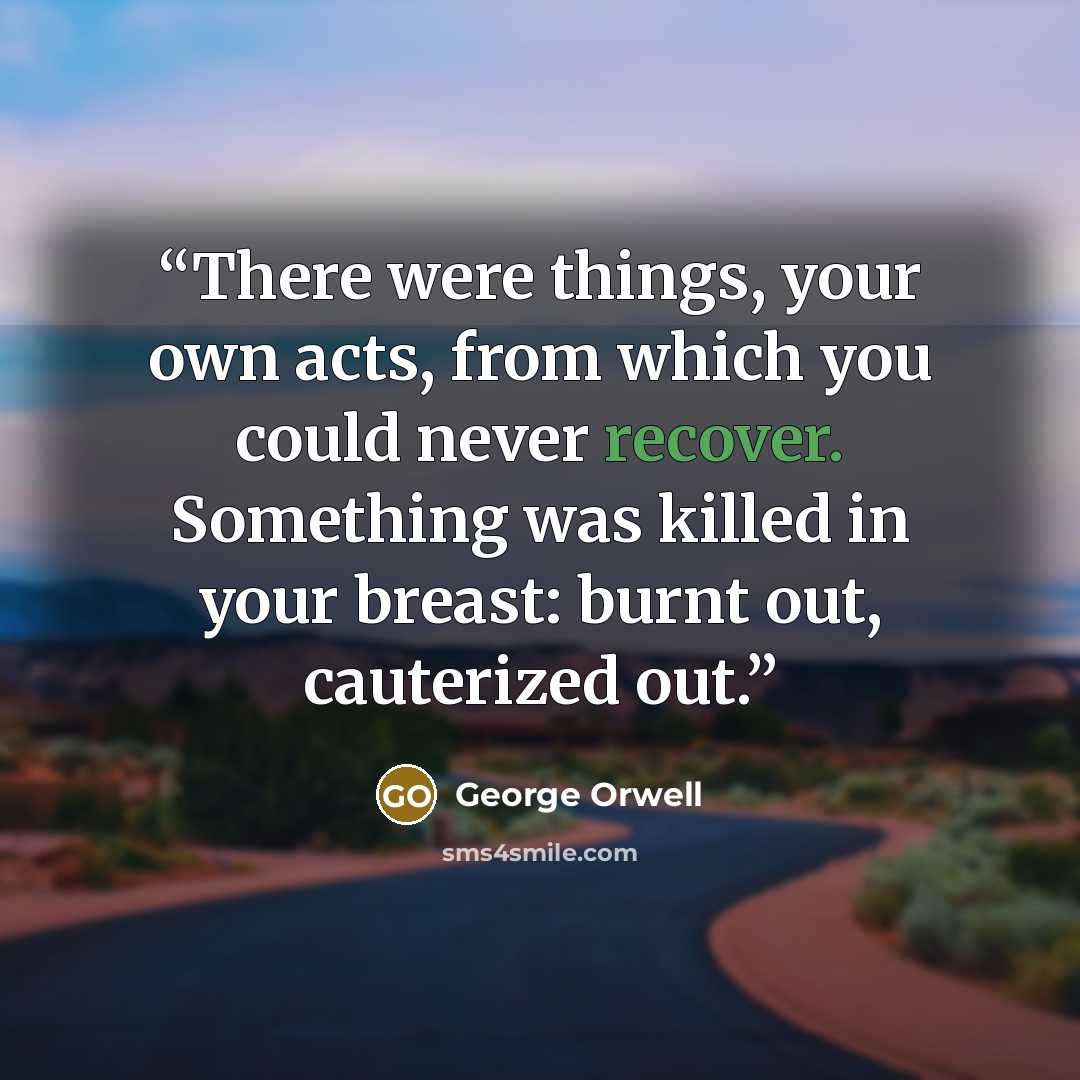 “There were things, your own acts, from which you could never recover. Something was killed in your breast: burnt out, cauterized out.” quote by George Orwell