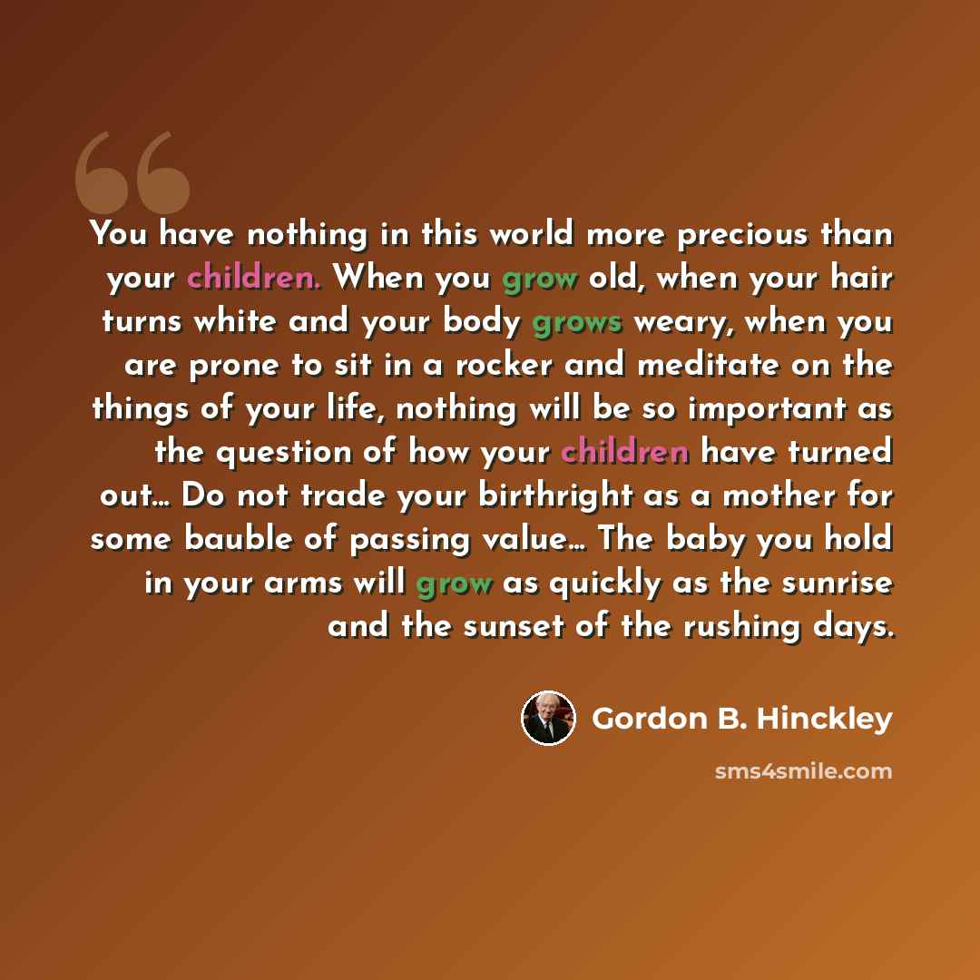 “You have nothing in this world more precious than your children. When you grow old, when your hair turns white and your body grows weary, when you are prone to sit in a rocker and meditate on the things of your life, nothing will be so important as the question of how your children have turned…” quote by Gordon B. Hinckley