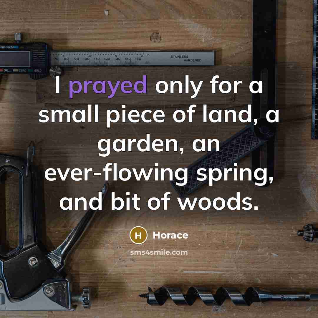 “I prayed only for a small piece of land, a garden, an ever-flowing spring, and bit of woods.” quote by Horace