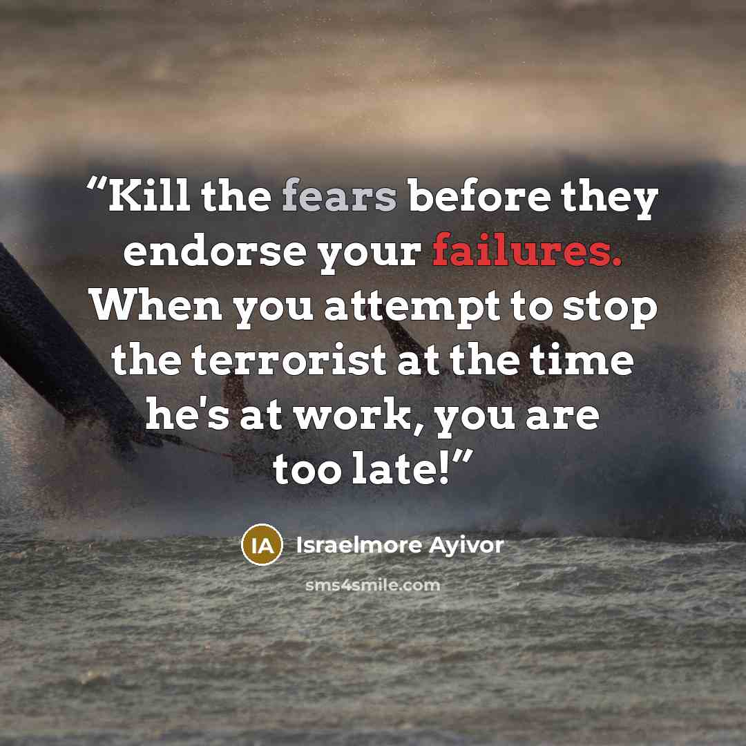 “Kill the fears before they endorse your failures. When you attempt to stop the terrorist at the time he's at work, you are too late!” quote by Israelmore Ayivor