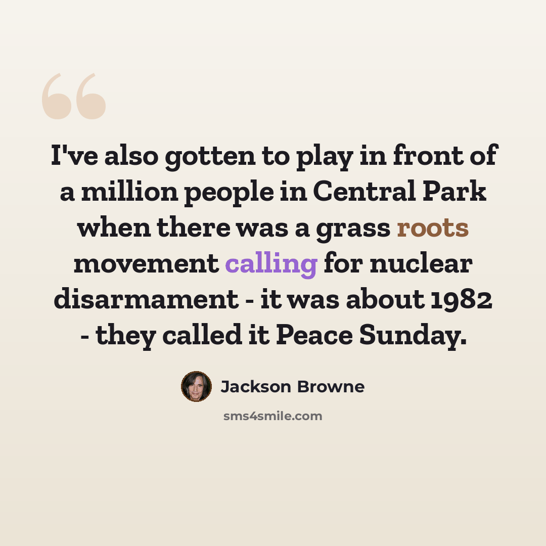 “I've also gotten to play in front of a million people in Central Park when there was a grass roots movement calling for nuclear disarmament - it was about 1982 - they called it Peace Sunday.” quote by Jackson Browne