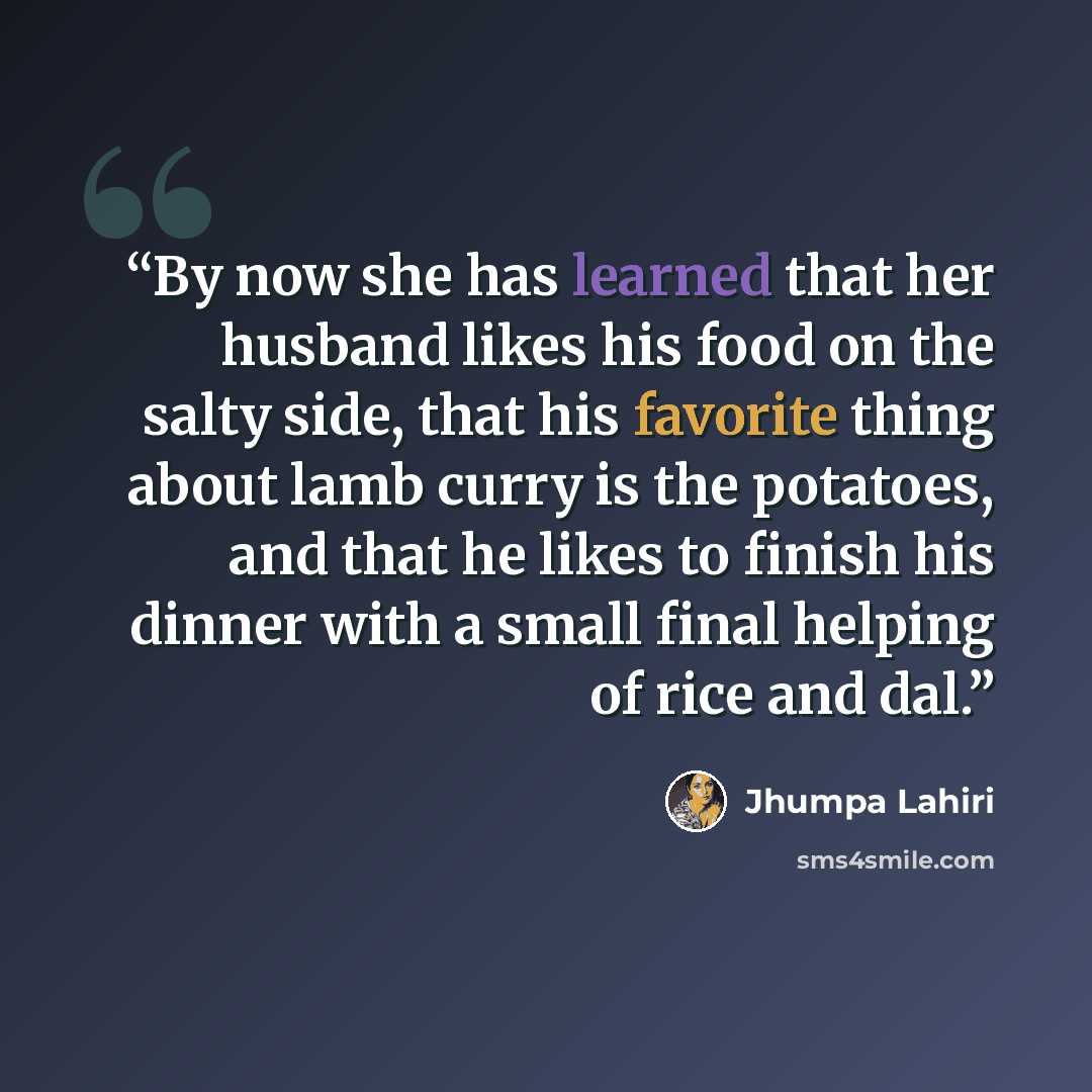 “By now she has learned that her husband likes his food on the salty side, that his favorite thing about lamb curry is the potatoes, and that he likes to finish his dinner with a small final helping of rice and dal.” quote by Jhumpa Lahiri