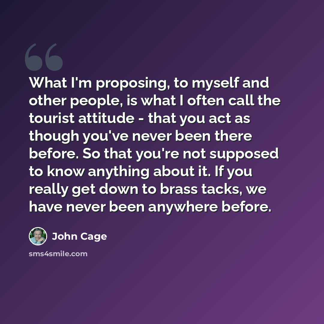 “What I'm proposing, to myself and other people, is what I often call the tourist attitude - that you act as though you've never been there before. So that you're not supposed to know anything about it. If you really get down to brass tacks, we have never been anywhere before.” quote by John Cage