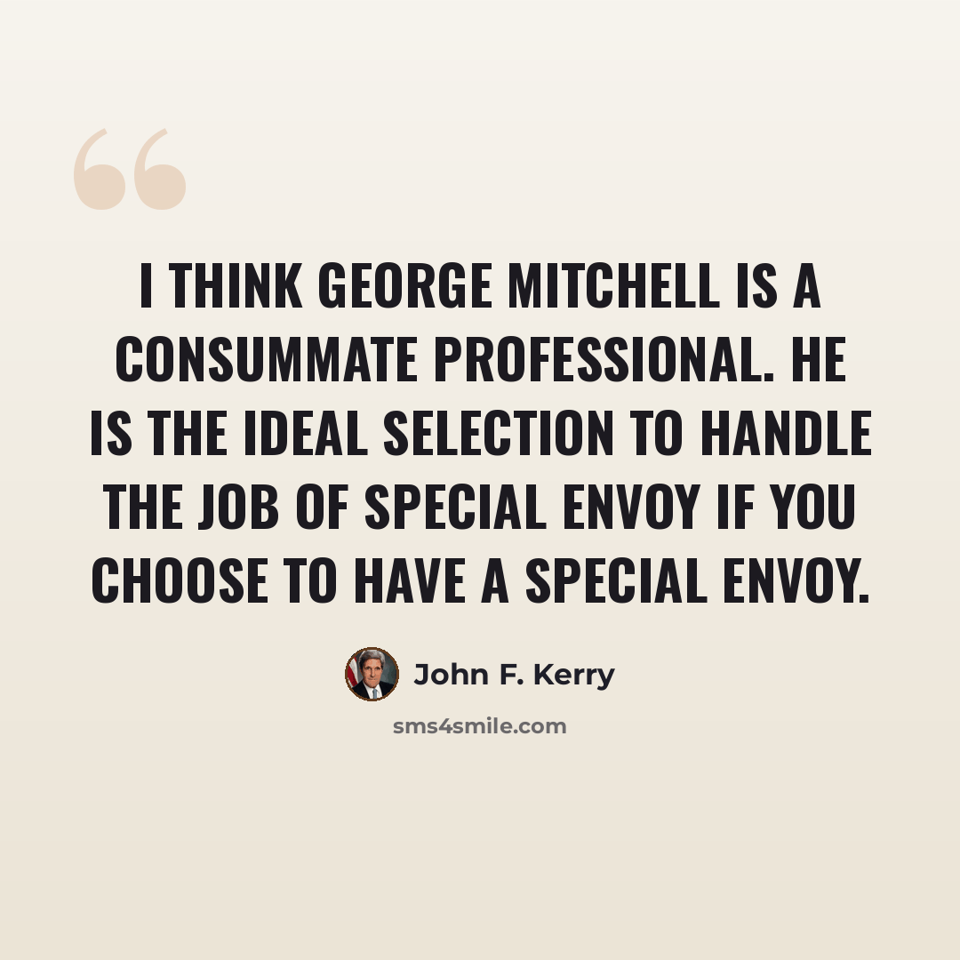 “I think George Mitchell is a consummate professional. He is the ideal selection to handle the job of special envoy if you choose to have a special envoy.” quote by John F. Kerry