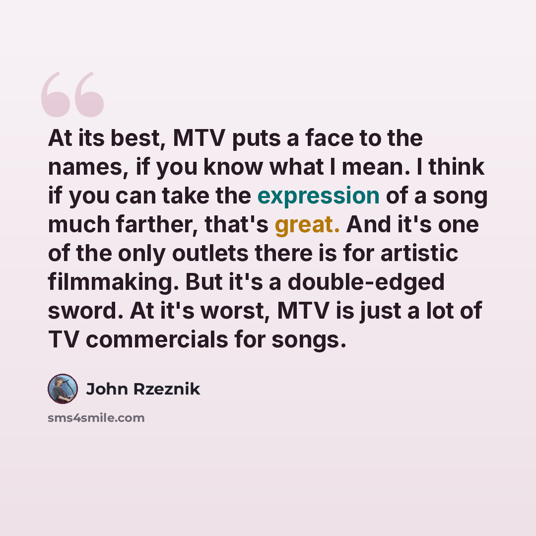 “At its best, MTV puts a face to the names, if you know what I mean. I think if you can take the expression of a song much farther, that's great. And it's one of the only outlets there is for artistic filmmaking. But it's a double-edged sword. At it's worst, MTV is just a lot of TV commercials for…” quote by John Rzeznik