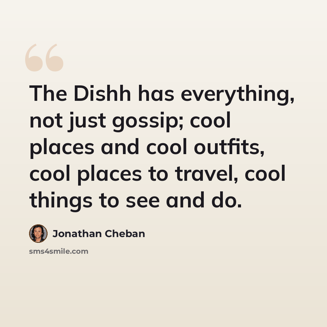 “The Dishh has everything, not just gossip; cool places and cool outfits, cool places to travel, cool things to see and do.” quote by Jonathan Cheban