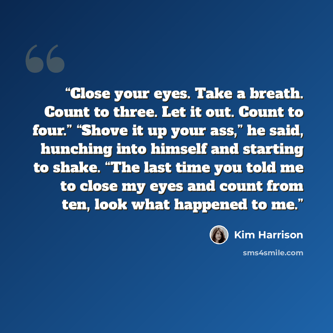 “Close your eyes. Take a breath. Count to three. Let it out. Count to four.” “Shove it up your ass,” he said, hunching into himself and starting to shake. “The last time you told me to close my eyes and count from ten, look what happened to me.” quote by Kim Harrison