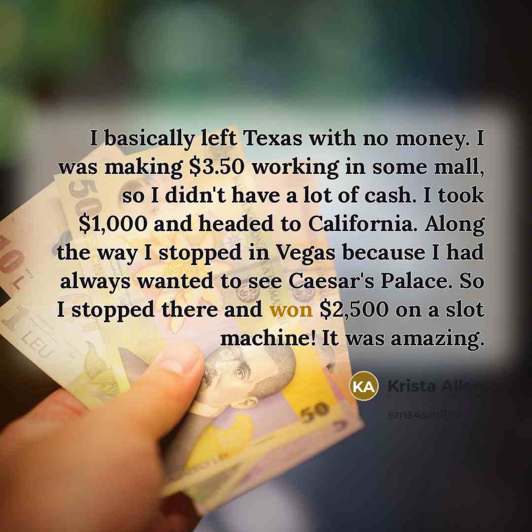 “I basically left Texas with no money. I was making $3.50 working in some mall, so I didn't have a lot of cash. I took $1,000 and headed to California. Along the way I stopped in Vegas because I had always wanted to see Caesar's Palace. So I stopped there and won $2,500 on a slot machine! It was…” quote by Krista Allen