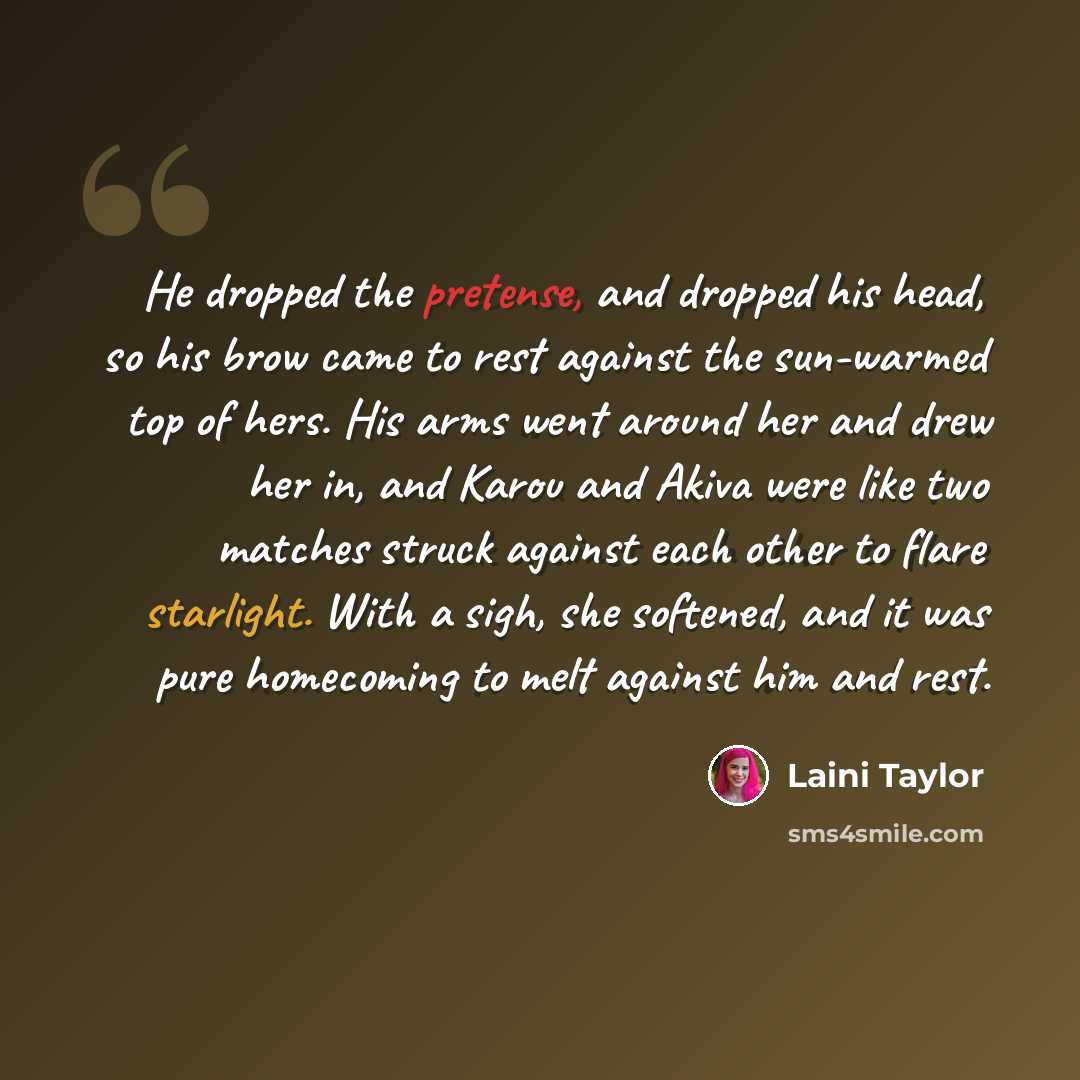 “He dropped the pretense, and dropped his head, so his brow came to rest against the sun-warmed top of hers. His arms went around her and drew her in, and Karou and Akiva were like two matches struck against each other to flare starlight. With a sigh, she softened, and it was pure homecoming to…” quote by Laini Taylor