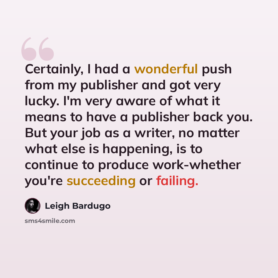 “Certainly, I had a wonderful push from my publisher and got very lucky. I'm very aware of what it means to have a publisher back you. But your job as a writer, no matter what else is happening, is to continue to produce work-whether you're succeeding or failing.” quote by Leigh Bardugo