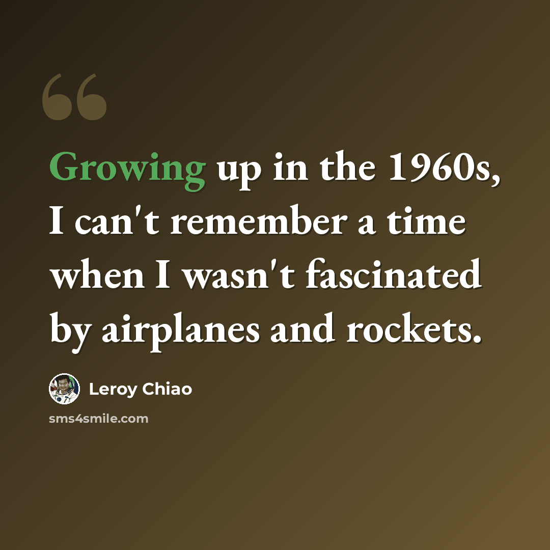 “Growing up in the 1960s, I can't remember a time when I wasn't fascinated by airplanes and rockets.” quote by Leroy Chiao