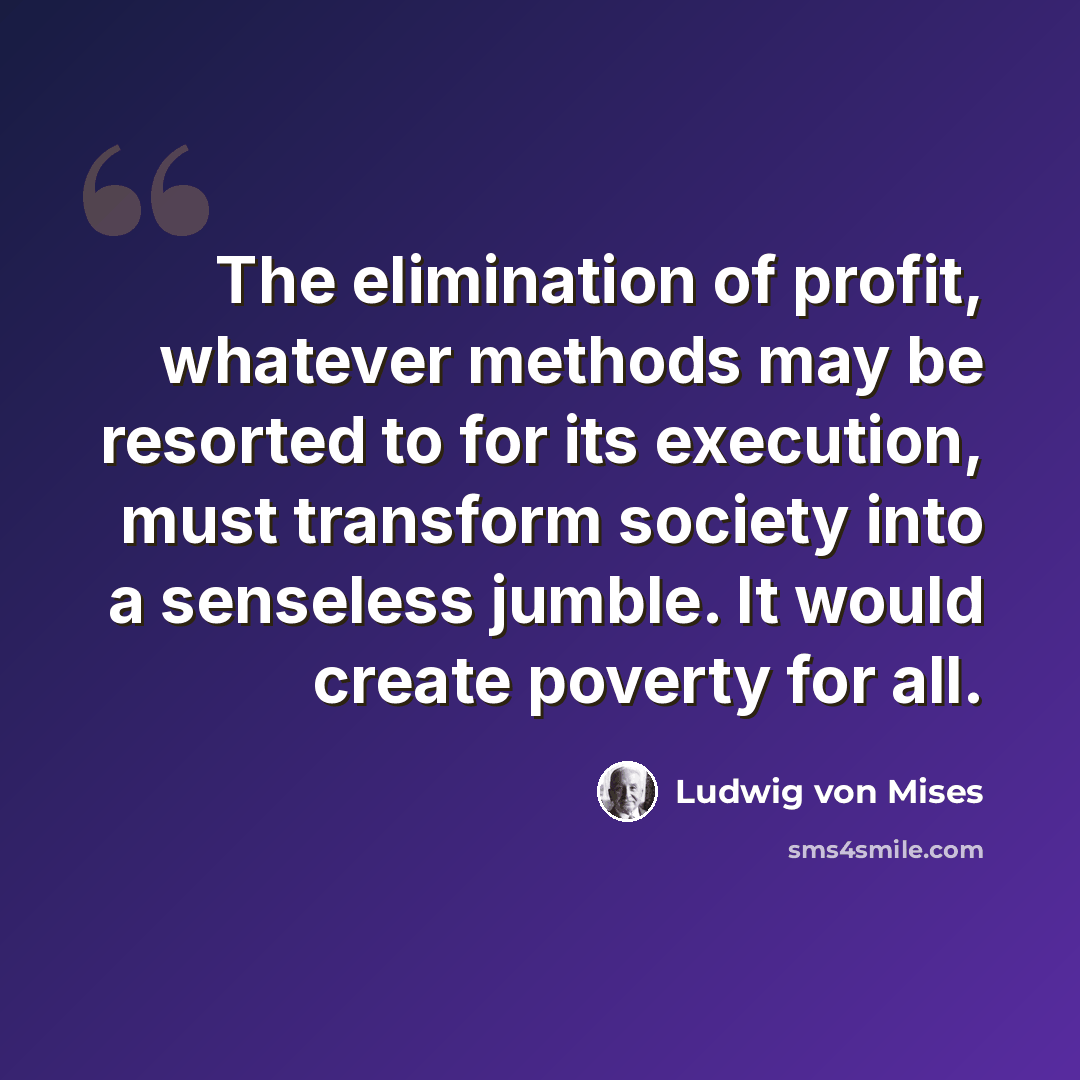 “The elimination of profit, whatever methods may be resorted to for its execution, must transform society into a senseless jumble. It would create poverty for all.” quote by Ludwig von Mises