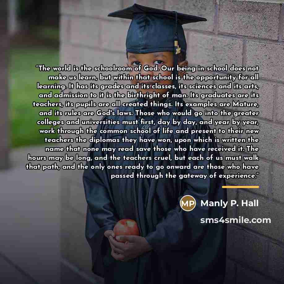 “The world is the schoolroom of God. Our being in school does not make us learn, but within that school is the opportunity for all learning. It has its grades and its classes, its sciences and its arts, and admission to it is the birthright of man. Its graduates are its teachers, its pupils are all…” quote by Manly P. Hall