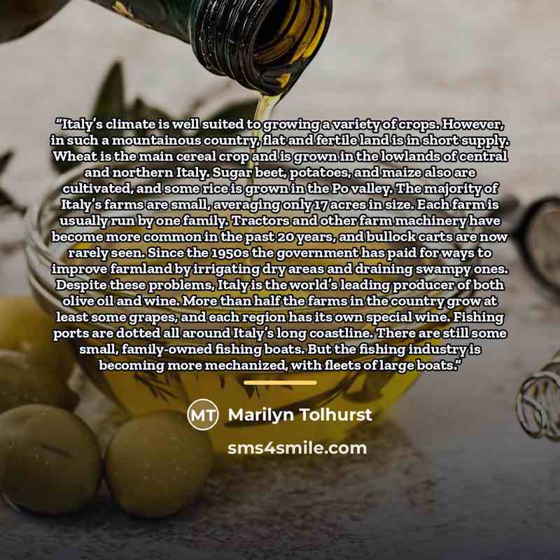 “Italy’s climate is well suited to growing a variety of crops. However, in such a mountainous country, flat and fertile land is in short supply. Wheat is the main cereal crop and is grown in the lowlands of central and northern Italy. Sugar beet, potatoes, and maize also are cultivated, and some…” quote by Marilyn Tolhurst