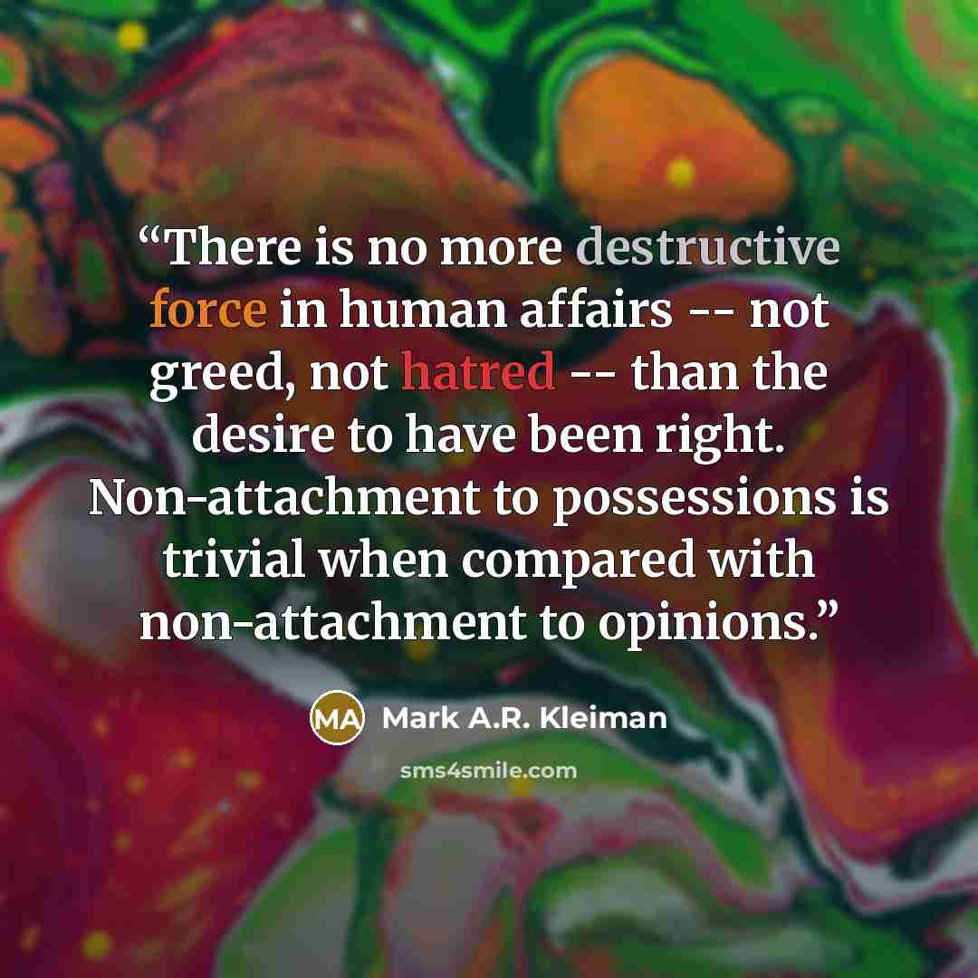 “There is no more destructive force in human affairs -- not greed, not hatred -- than the desire to have been right. Non-attachment to possessions is trivial when compared with non-attachment to opinions.” quote by Mark A.R. Kleiman