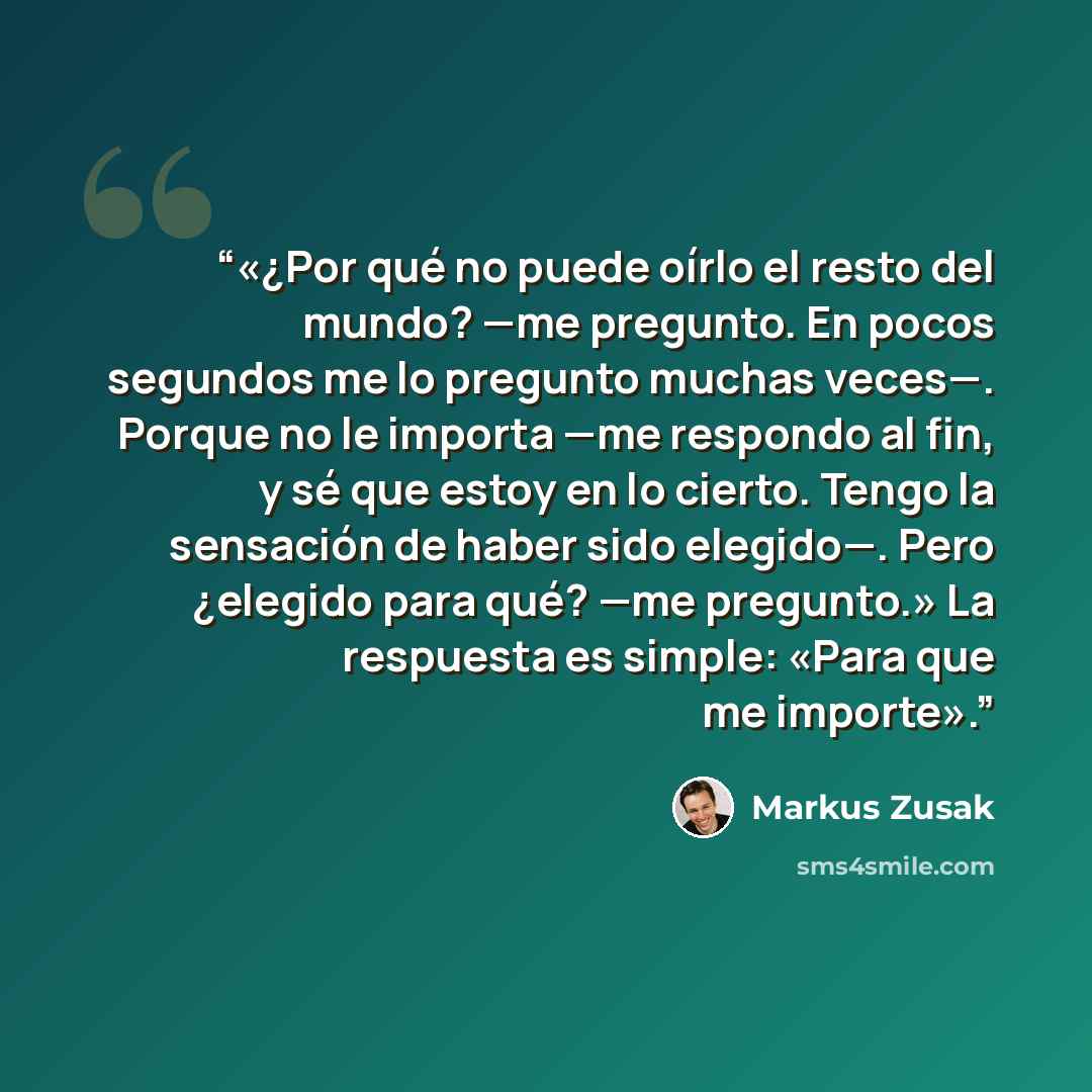 “«¿Por qué no puede oírlo el resto del mundo? —me pregunto. En pocos segundos me lo pregunto muchas veces—. Porque no le importa —me respondo al fin, y sé que estoy en lo cierto. Tengo la sensación de haber sido elegido—. Pero ¿elegido para qué? —me pregunto.» La respuesta es simple: «Para que me…” quote by Markus Zusak
