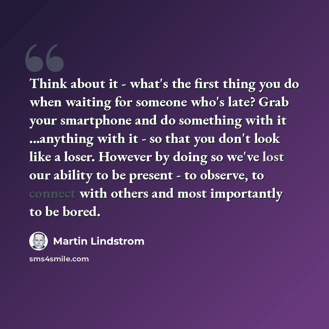 “Think about it - what's the first thing you do when waiting for someone who's late? Grab your smartphone and do something with it ...anything with it - so that you don't look like a loser. However by doing so we've lost our ability to be present - to observe, to connect with others and most…” quote by Martin Lindstrom
