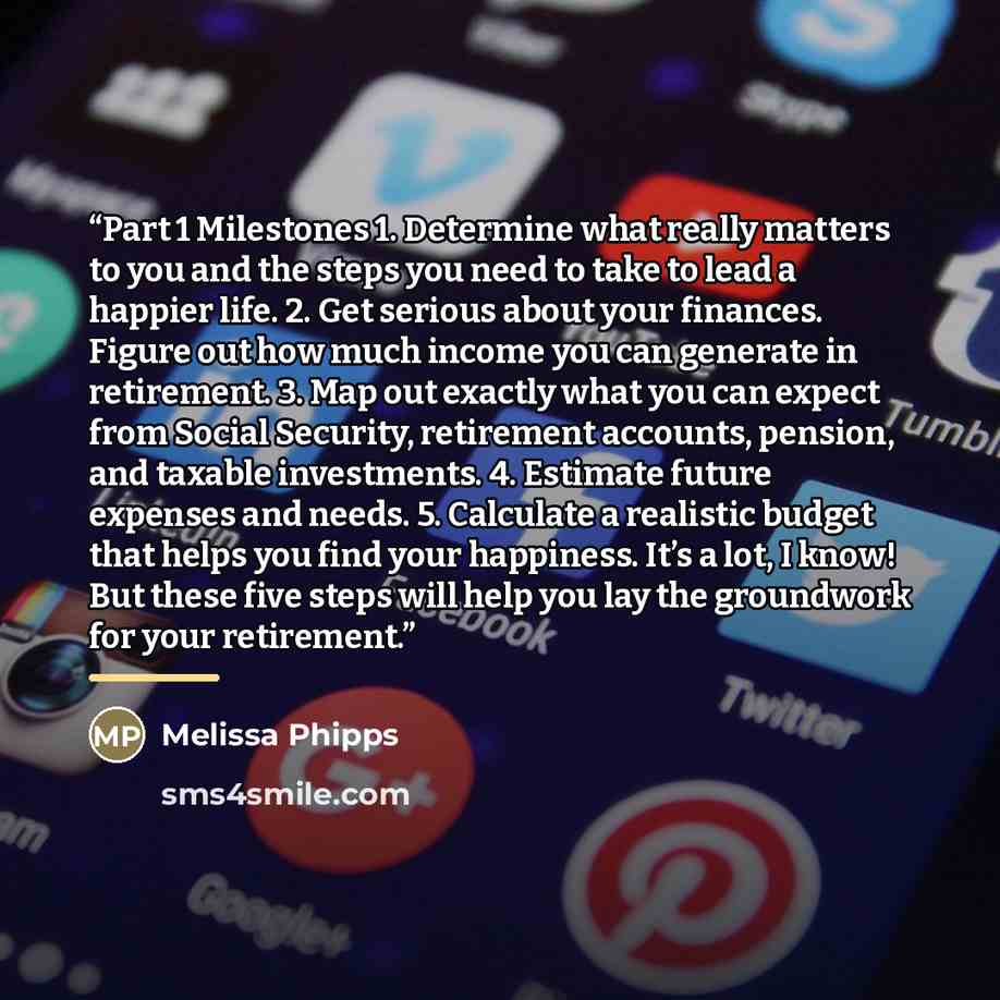 “Part 1 Milestones 1. Determine what really matters to you and the steps you need to take to lead a happier life. 2. Get serious about your finances. Figure out how much income you can generate in retirement. 3. Map out exactly what you can expect from Social Security, retirement accounts, pension…” quote by Melissa Phipps