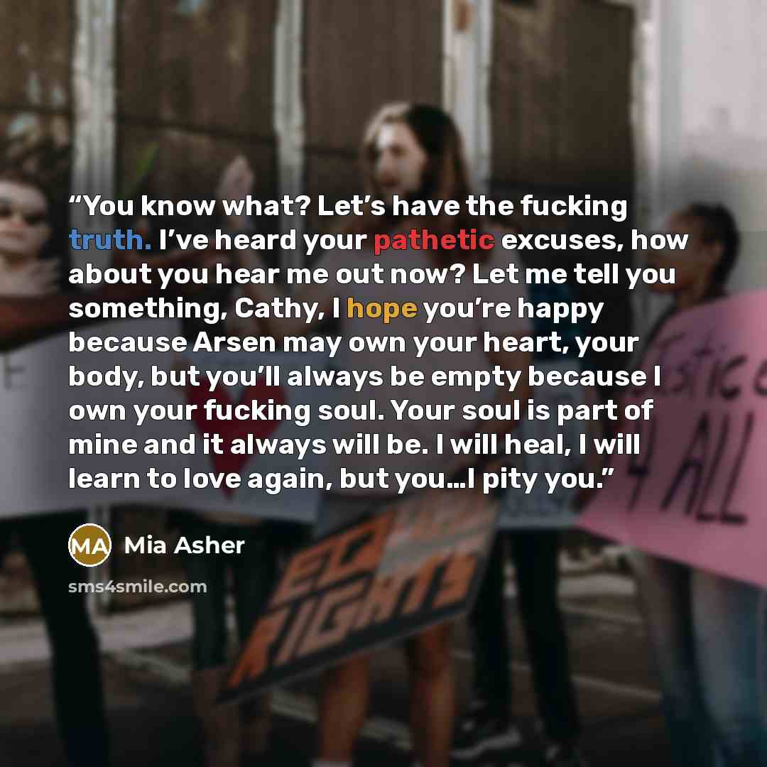 “You know what? Let’s have the fucking truth. I’ve heard your pathetic excuses, how about you hear me out now? Let me tell you something, Cathy, I hope you’re happy because Arsen may own your heart, your body, but you’ll always be empty because I own your fucking soul. Your soul is part of mine and…” quote by Mia Asher