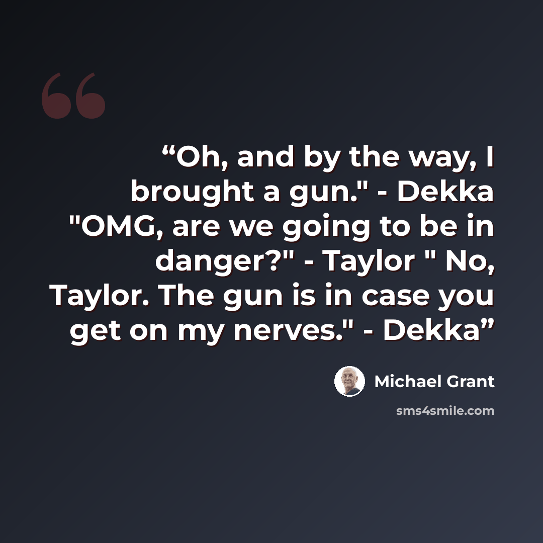 “Oh, and by the way, I brought a gun." - Dekka "OMG, are we going to be in danger?" - Taylor " No, Taylor. The gun is in case you get on my nerves." - Dekka” quote by Michael grant