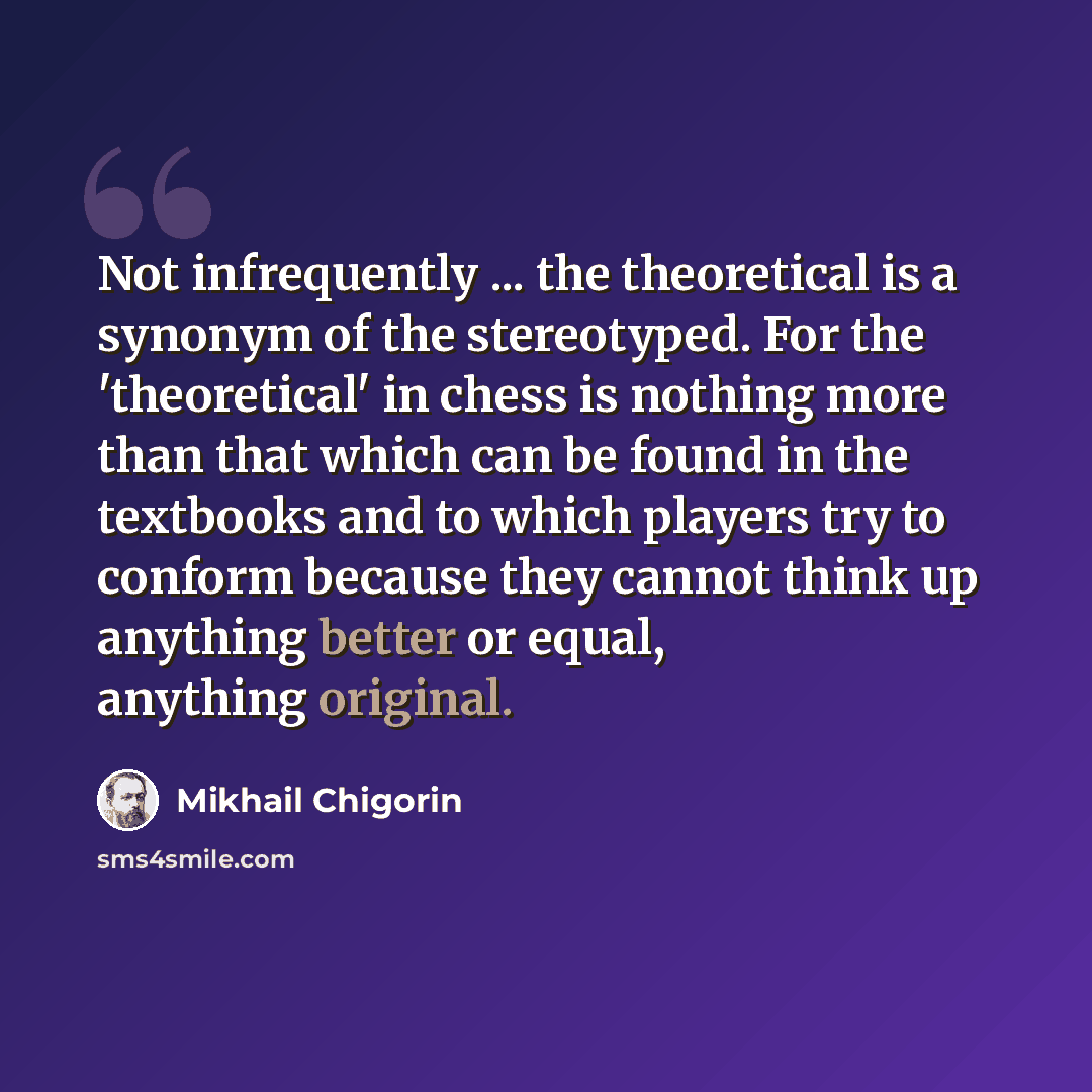 “Not infrequently ... the theoretical is a synonym of the stereotyped. For the 'theoretical' in chess is nothing more than that which can be found in the textbooks and to which players try to conform because they cannot think up anything better or equal, anything original.” quote by Mikhail Chigorin