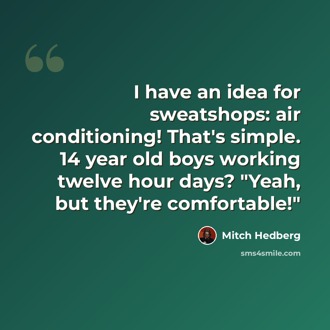 “I have an idea for sweatshops: air conditioning! That's simple. 14 year old boys working twelve hour days? "Yeah, but they're comfortable!"” quote by Mitch Hedberg