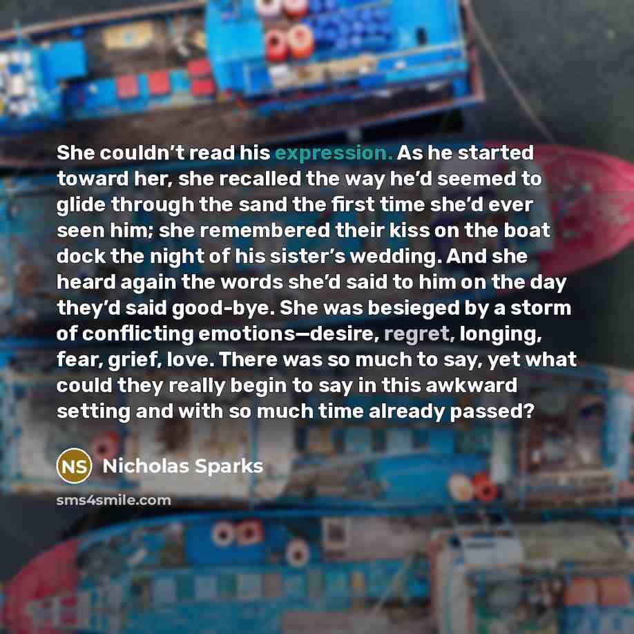 “She couldn’t read his expression. As he started toward her, she recalled the way he’d seemed to glide through the sand the first time she’d ever seen him; she remembered their kiss on the boat dock the night of his sister’s wedding. And she heard again the words she’d said to him on the day they’d…” quote by Nicholas Sparks