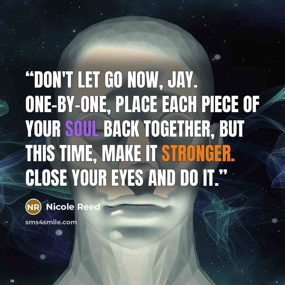 “Don't let go now, Jay. One-by-one, place each piece of your soul back together, but this time, make it stronger. Close your eyes and do it.” quote by Nicole Reed