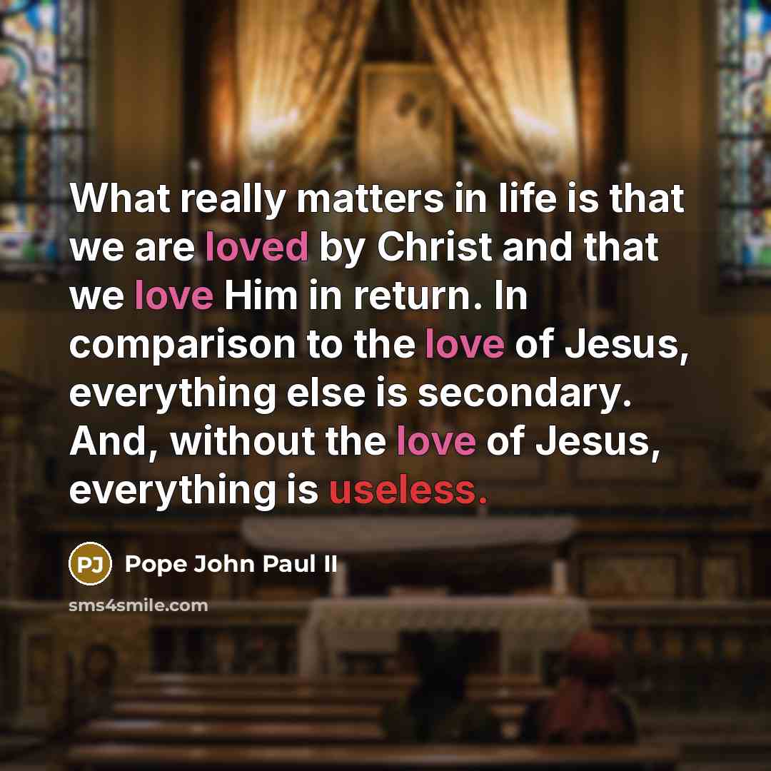 “What really matters in life is that we are loved by Christ and that we love Him in return. In comparison to the love of Jesus, everything else is secondary. And, without the love of Jesus, everything is useless.” quote by Pope John Paul II