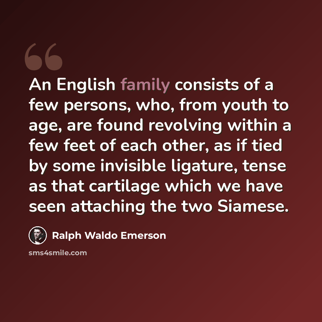 “An English family consists of a few persons, who, from youth to age, are found revolving within a few feet of each other, as if tied by some invisible ligature, tense as that cartilage which we have seen attaching the two Siamese.” quote by Ralph Waldo Emerson