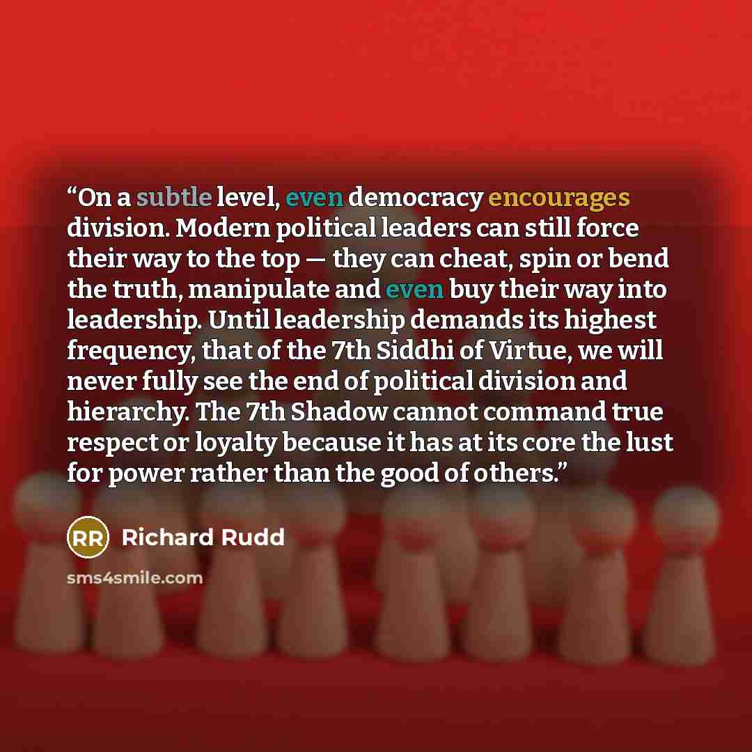 “On a subtle level, even democracy encourages division. Modern political leaders can still force their way to the top — they can cheat, spin or bend the truth, manipulate and even buy their way into leadership. Until leadership demands its highest frequency, that of the 7th Siddhi of Virtue, we…” quote by Richard Rudd