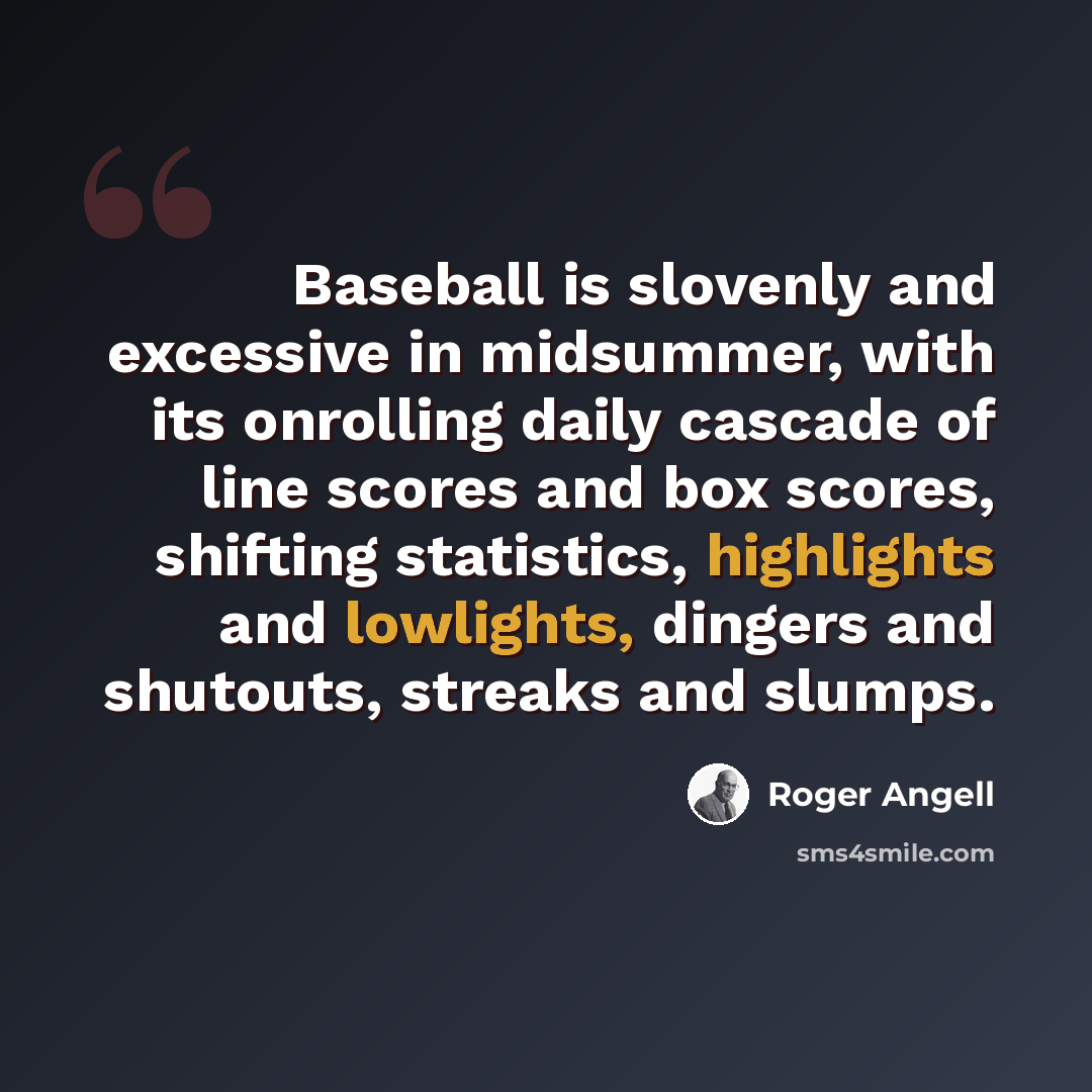 “Baseball is slovenly and excessive in midsummer, with its onrolling daily cascade of line scores and box scores, shifting statistics, highlights and lowlights, dingers and shutouts, streaks and slumps.” quote by Roger Angell