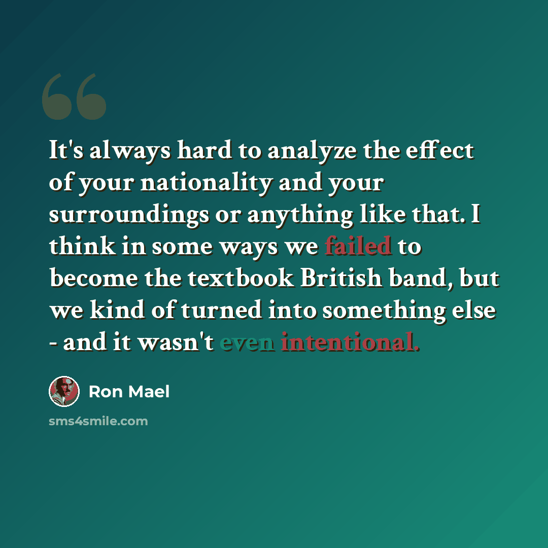 “It's always hard to analyze the effect of your nationality and your surroundings or anything like that. I think in some ways we failed to become the textbook British band, but we kind of turned into something else - and it wasn't even intentional.” quote by Ron Mael