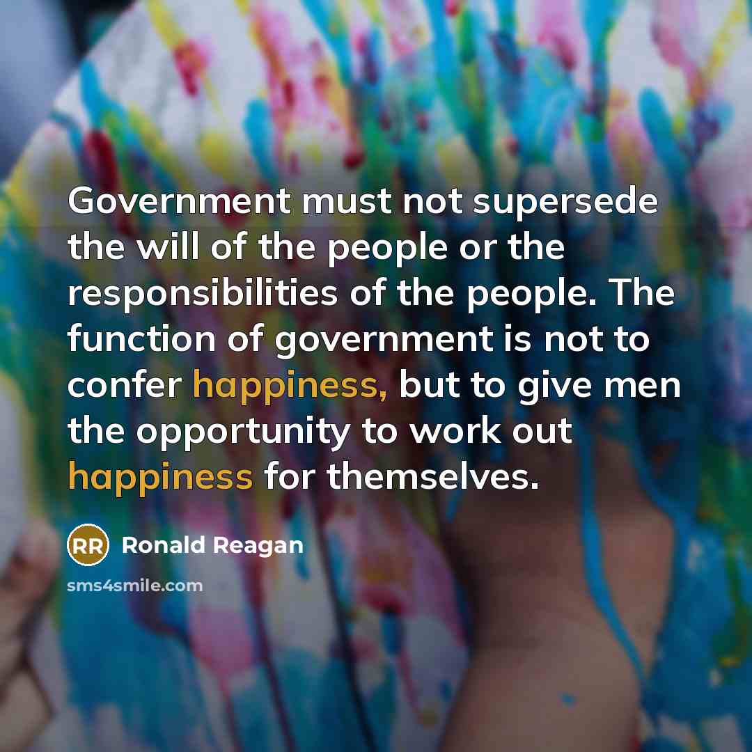 “Government must not supersede the will of the people or the responsibilities of the people. The function of government is not to confer happiness, but to give men the opportunity to work out happiness for themselves.” quote by Ronald Reagan