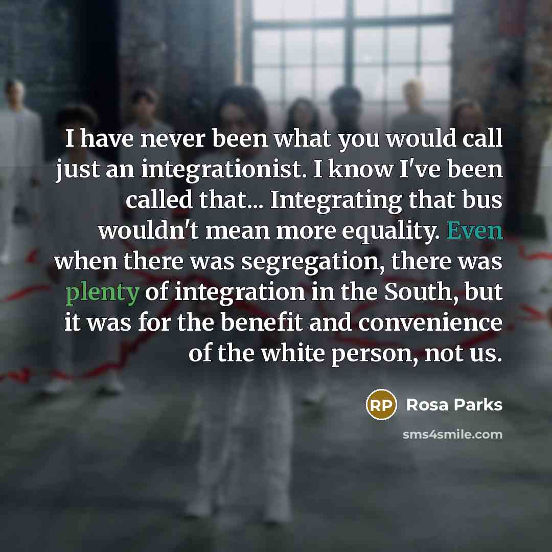 “I have never been what you would call just an integrationist. I know I've been called that... Integrating that bus wouldn't mean more equality. Even when there was segregation, there was plenty of integration in the South, but it was for the benefit and convenience of the white person, not us.” quote by Rosa Parks