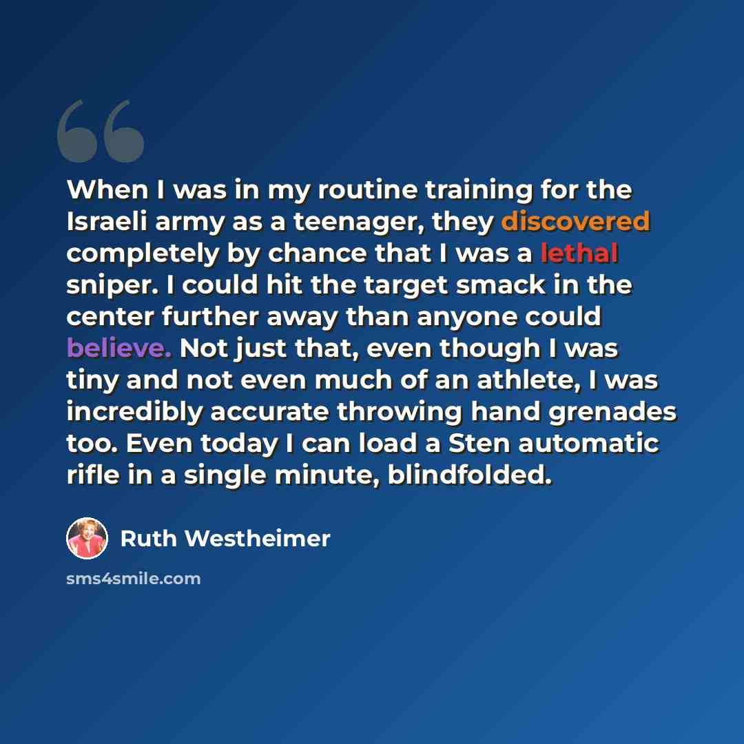 “When I was in my routine training for the Israeli army as a teenager, they discovered completely by chance that I was a lethal sniper. I could hit the target smack in the center further away than anyone could believe. Not just that, even though I was tiny and not even much of an athlete, I was…” quote by Ruth Westheimer