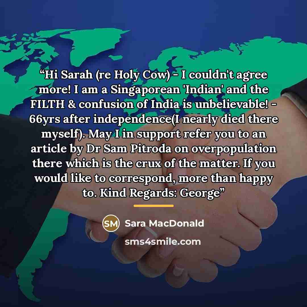 “Hi Sarah (re Holy Cow) - I couldn't agree more! I am a Singaporean 'Indian' and the FILTH & confusion of India is unbelievable! - 66yrs after independence(I nearly died there myself). May I in support refer you to an article by Dr Sam Pitroda on overpopulation there which is the crux of the…” quote by Sara MacDonald