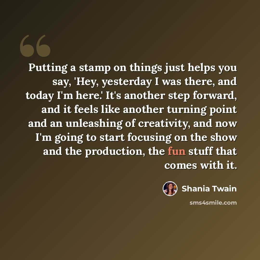 “Putting a stamp on things just helps you say, 'Hey, yesterday I was there, and today I'm here.' It's another step forward, and it feels like another turning point and an unleashing of creativity, and now I'm going to start focusing on the show and the production, the fun stuff that comes with it.” quote by Shania Twain