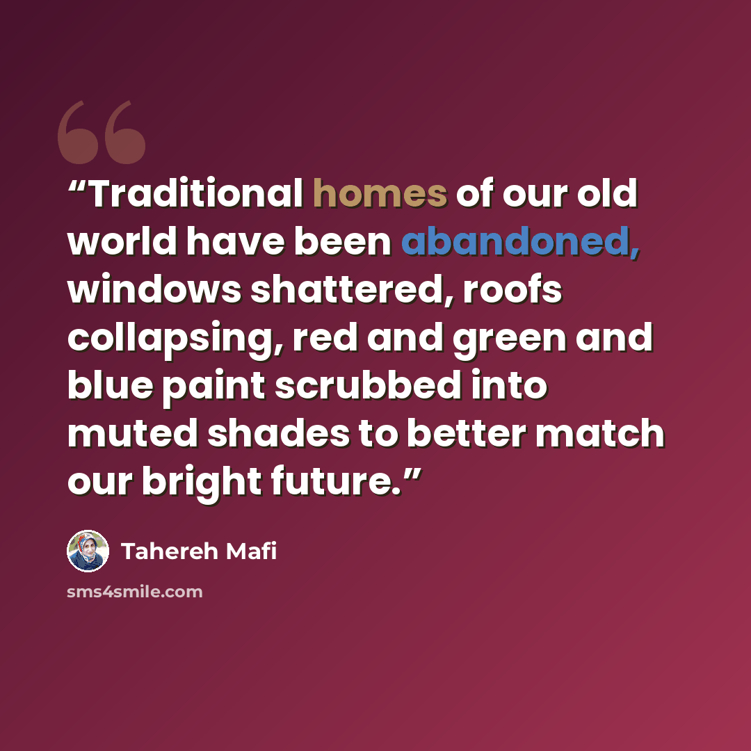 “Traditional homes of our old world have been abandoned, windows shattered, roofs collapsing, red and green and blue paint scrubbed into muted shades to better match our bright future.” quote by Tahereh Mafi