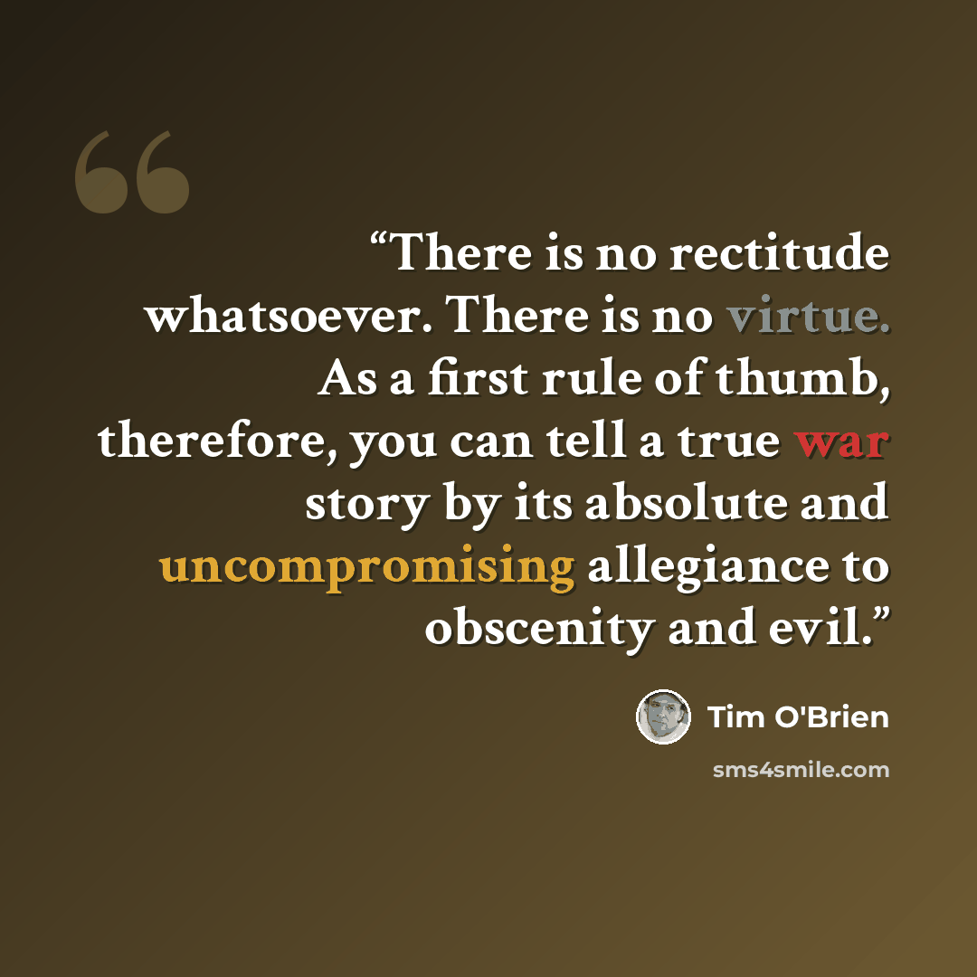 “There is no rectitude whatsoever. There is no virtue. As a first rule of thumb, therefore, you can tell a true war story by its absolute and uncompromising allegiance to obscenity and evil.” quote by Tim O'Brien