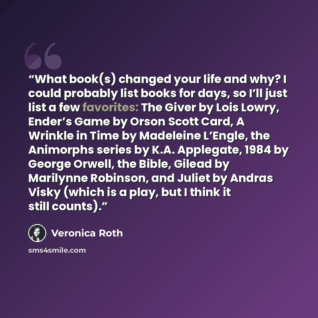 “What book(s) changed your life and why? I could probably list books for days, so I’ll just list a few favorites: The Giver by Lois Lowry, Ender’s Game by Orson Scott Card, A Wrinkle in Time by Madeleine L’Engle, the Animorphs series by K.A. Applegate, 1984 by George Orwell, the Bible, Gilead by…” quote by Veronica Roth