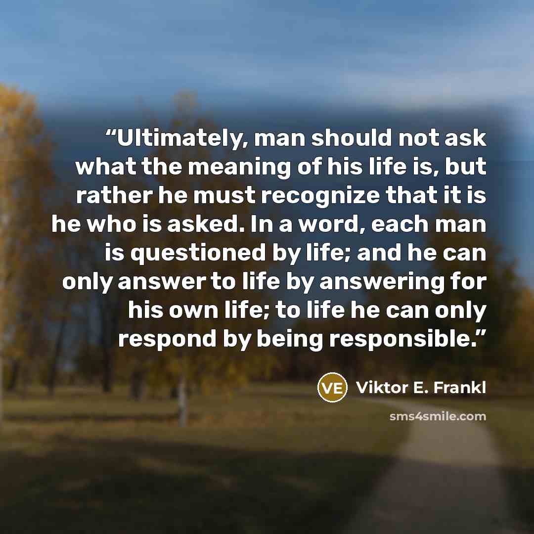 “Ultimately, man should not ask what the meaning of his life is, but rather he must recognize that it is he who is asked. In a word, each man is questioned by life; and he can only answer to life by answering for his own life; to life he can only respond by being responsible.” quote by Viktor E. Frankl