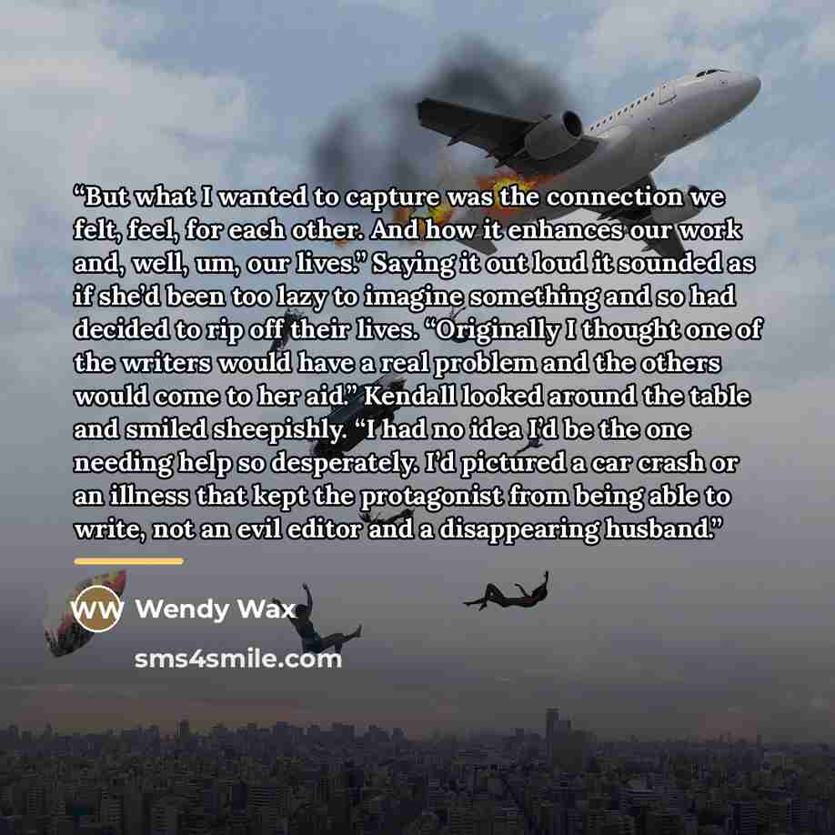 “But what I wanted to capture was the connection we felt, feel, for each other. And how it enhances our work and, well, um, our lives.” Saying it out loud it sounded as if she’d been too lazy to imagine something and so had decided to rip off their lives. “Originally I thought one of the writers…” quote by Wendy Wax