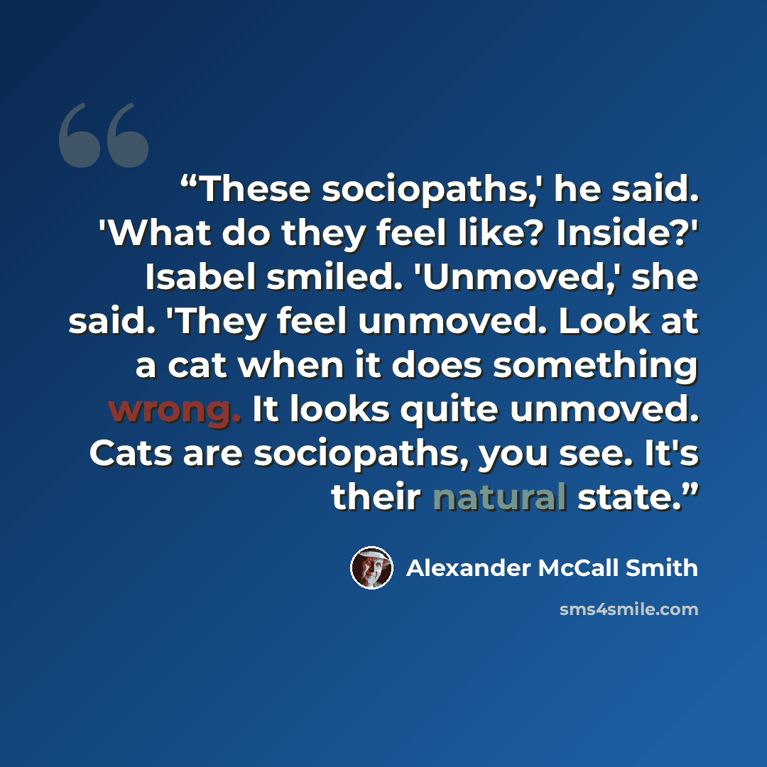 “These sociopaths,' he said. 'What do they feel like? Inside?' Isabel smiled. 'Unmoved,' she said. 'They feel unmoved. Look at a cat when it does something wrong. It looks quite unmoved. Cats are sociopaths, you see. It's their natural state.” quote by Alexander McCall Smith
