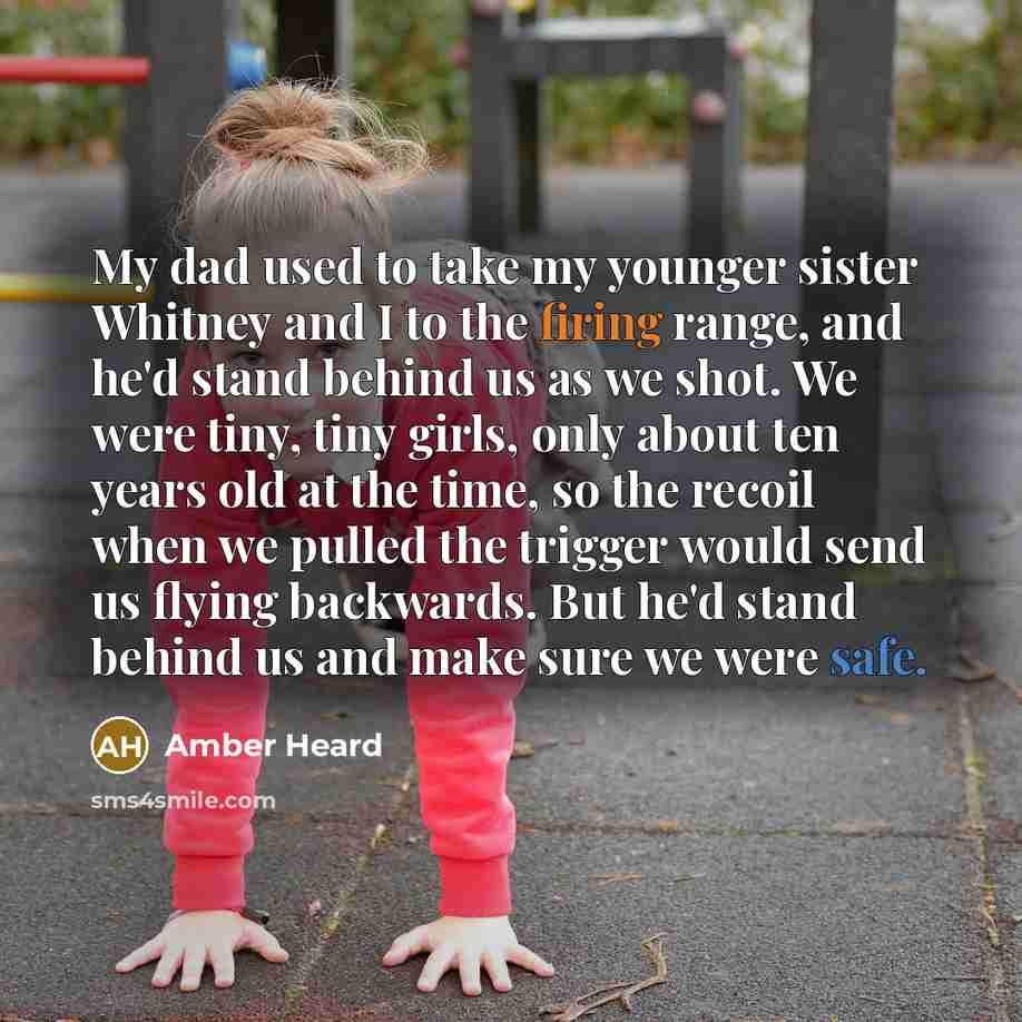 “My dad used to take my younger sister Whitney and I to the firing range, and he'd stand behind us as we shot. We were tiny, tiny girls, only about ten years old at the time, so the recoil when we pulled the trigger would send us flying backwards. But he'd stand behind us and make sure we were safe.” quote by Amber Heard